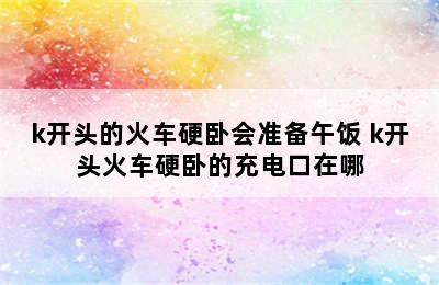 k开头的火车硬卧会准备午饭 k开头火车硬卧的充电口在哪